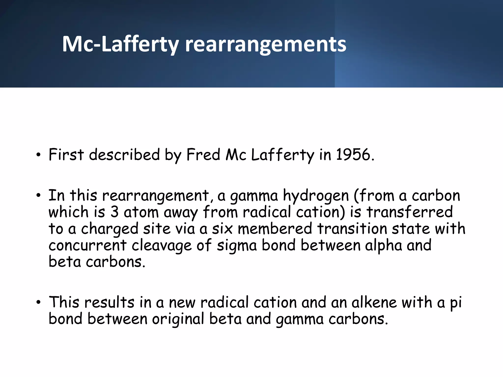 Mc-Lafferty rearrangements
• First described by Fred Mc Lafferty in 1956.
• In this rearrangement, a gamma hydrogen (from a carbon
which is 3 atom away from radical cation) is transferred
to a charged site via a six membered transition state with
concurrent cleavage of sigma bond between alpha and
beta carbons.
• This results in a new radical cation and an alkene with a pi
bond between original beta and gamma carbons.
 