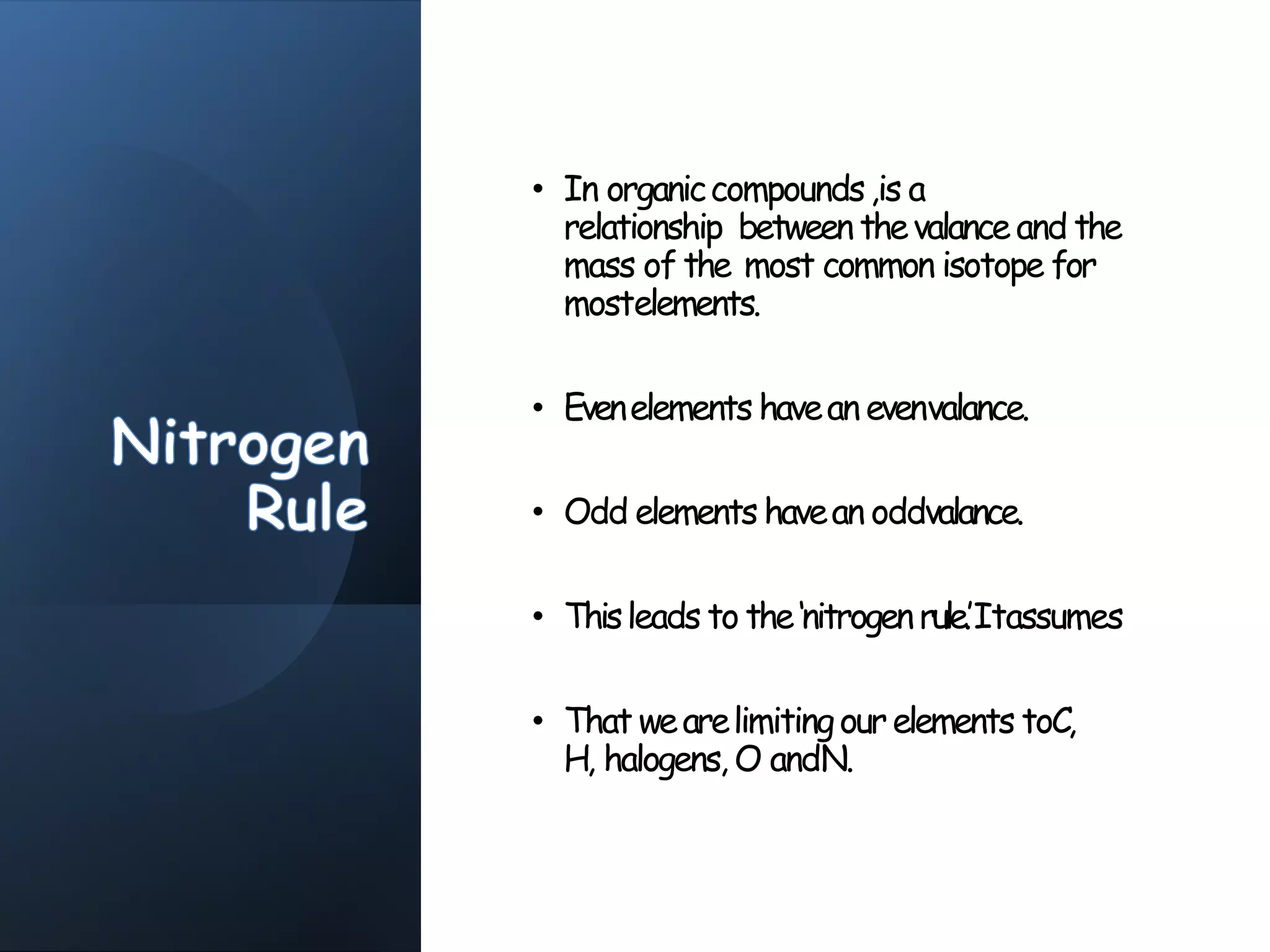 • In organiccompounds,is a
relationship between thevalanceand the
mass of the most common isotope for
mostelements.
• Evenelements havean evenvalance.
• Odd elements havean oddvalance.
• Thisleads to the‘nitrogenrule.’Itassumes
• That wearelimitingourelements toC,
H, halogens, O andN.
 
