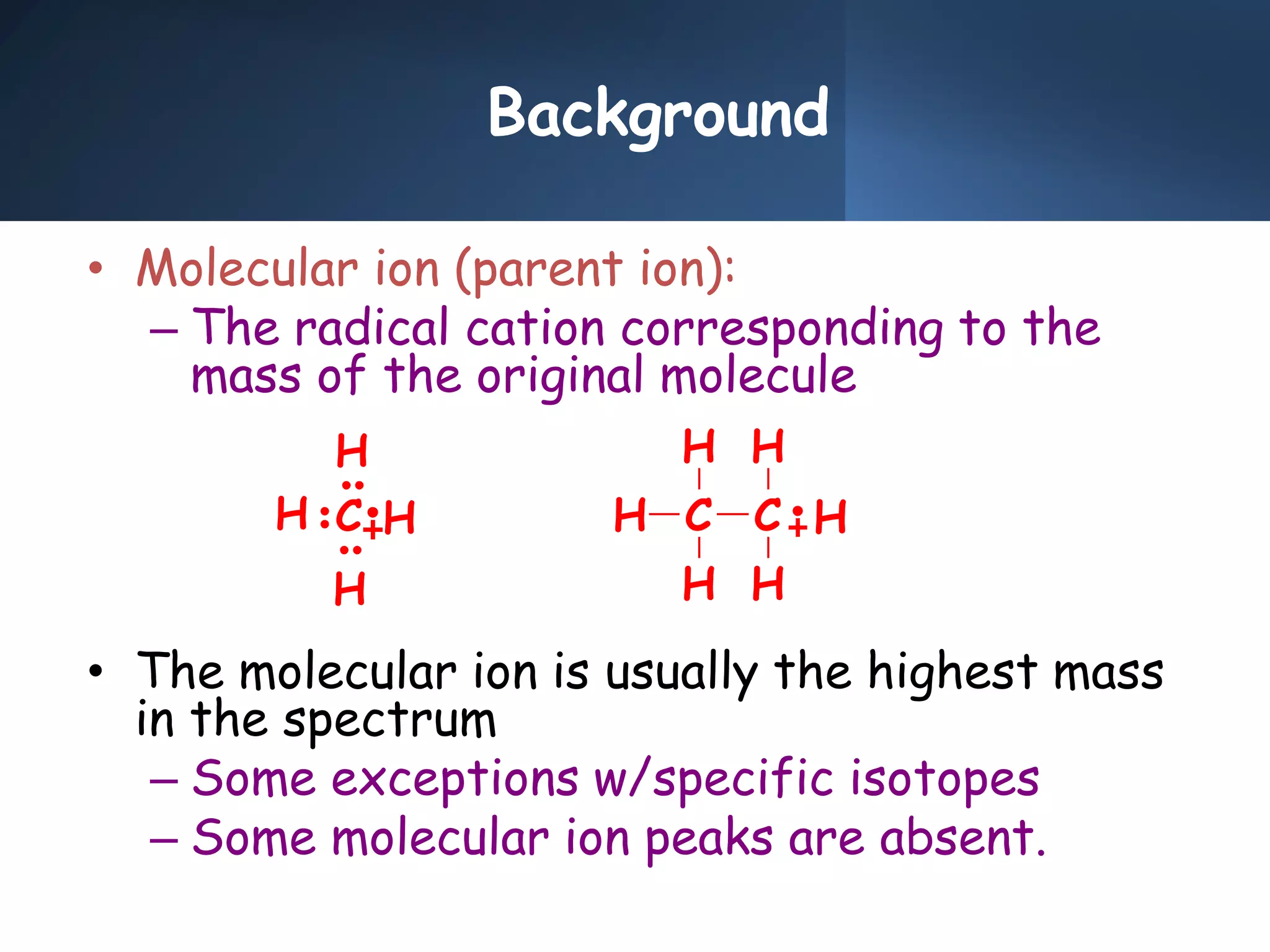 Background
• Molecular ion (parent ion):
– The radical cation corresponding to the
mass of the original molecule
• The molecular ion is usually the highest mass
in the spectrum
– Some exceptions w/specific isotopes
– Some molecular ion peaks are absent.
H
H
H
H
C H C
H
H
C
H
H
H
 
