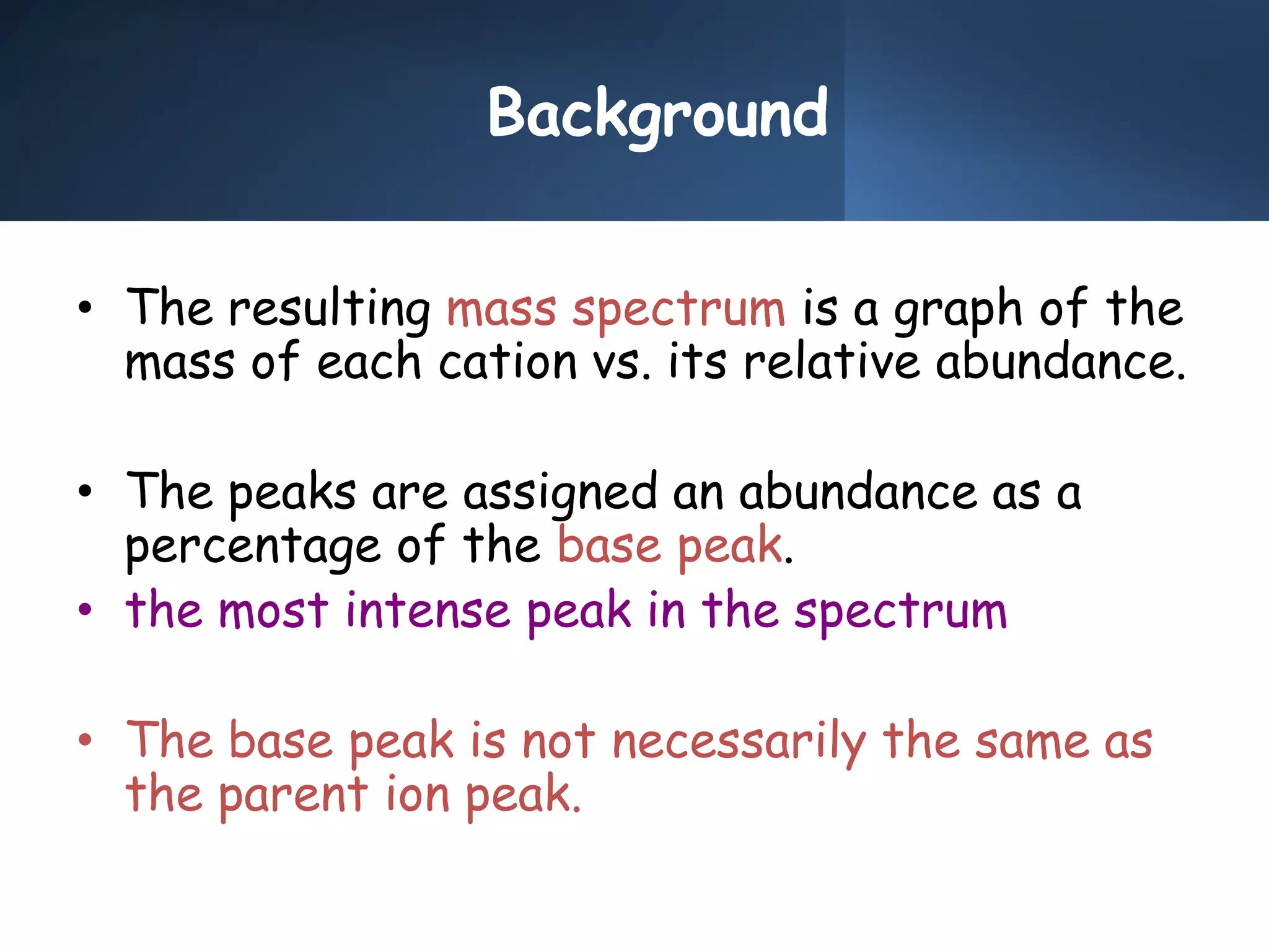 Background
• The resulting mass spectrum is a graph of the
mass of each cation vs. its relative abundance.
• The peaks are assigned an abundance as a
percentage of the base peak.
• the most intense peak in the spectrum
• The base peak is not necessarily the same as
the parent ion peak.
 