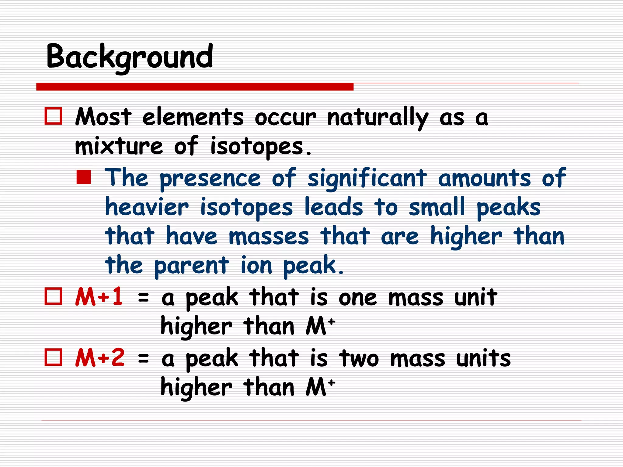 Background
 Most elements occur naturally as a
mixture of isotopes.
 The presence of significant amounts of
heavier isotopes leads to small peaks
that have masses that are higher than
the parent ion peak.
 M+1 = a peak that is one mass unit
higher than M+
 M+2 = a peak that is two mass units
higher than M+
 