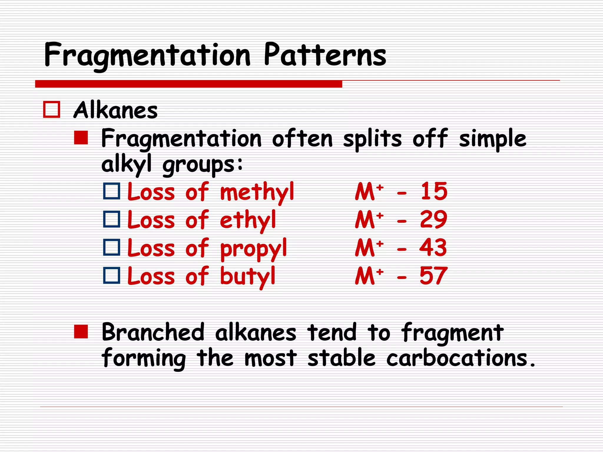 Fragmentation Patterns
 Alkanes
 Fragmentation often splits off simple
alkyl groups:
 Loss of methyl M+ - 15
 Loss of ethyl M+ - 29
 Loss of propyl M+ - 43
 Loss of butyl M+ - 57
 Branched alkanes tend to fragment
forming the most stable carbocations.
 