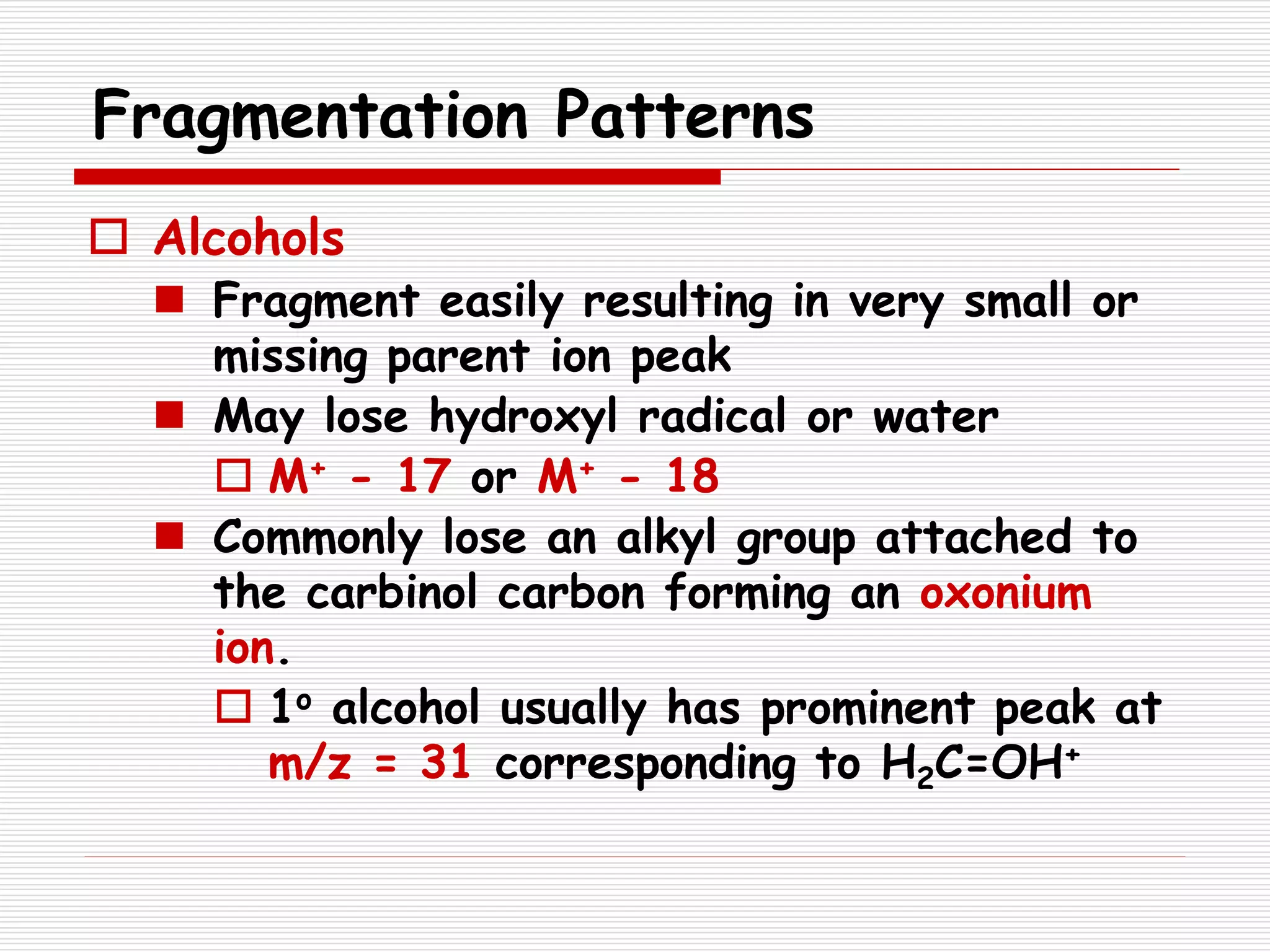 Fragmentation Patterns
 Alcohols
 Fragment easily resulting in very small or
missing parent ion peak
 May lose hydroxyl radical or water
 M+ - 17 or M+ - 18
 Commonly lose an alkyl group attached to
the carbinol carbon forming an oxonium
ion.
 1o alcohol usually has prominent peak at
m/z = 31 corresponding to H2C=OH+
 