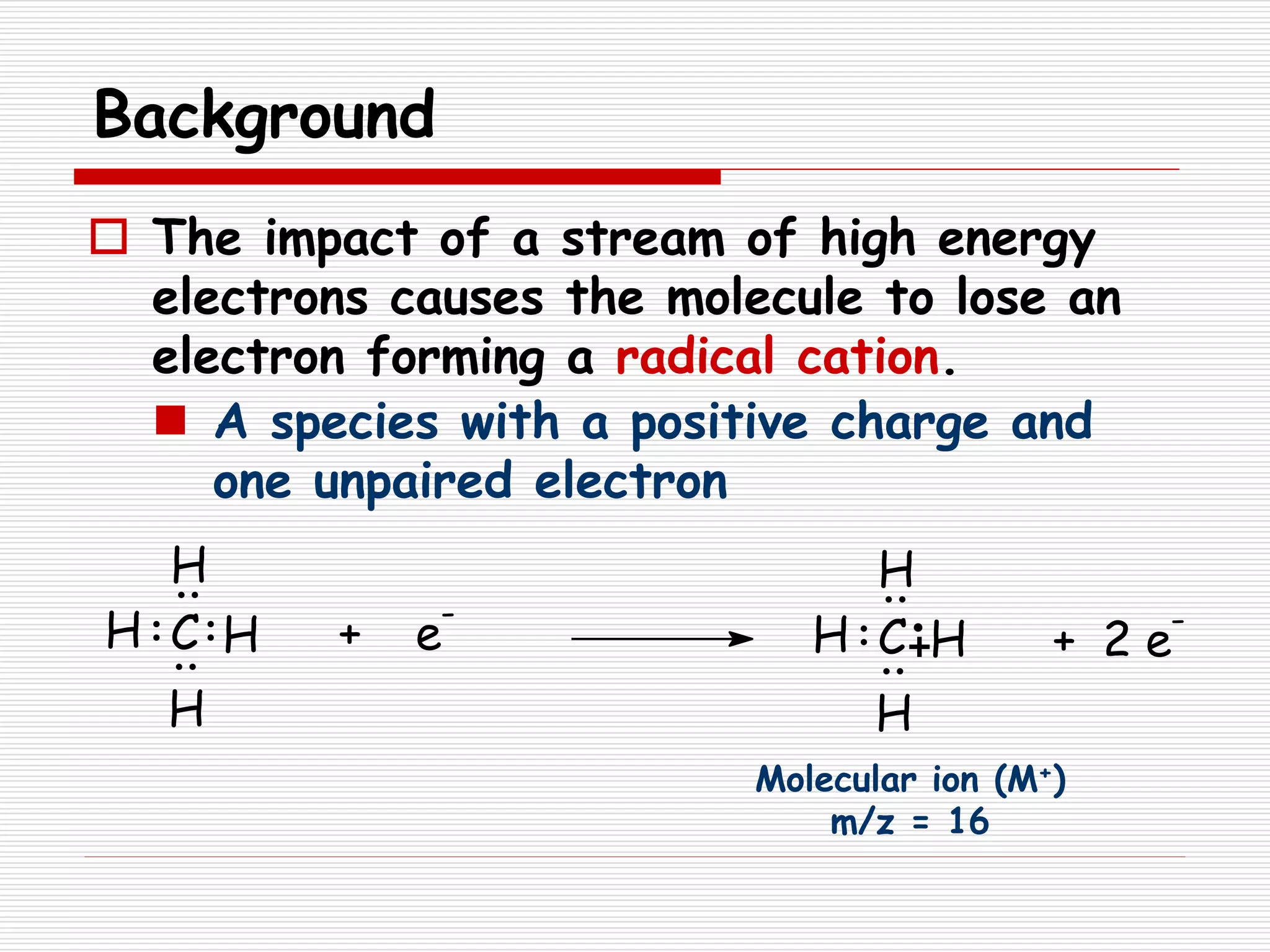 Background
 The impact of a stream of high energy
electrons causes the molecule to lose an
electron forming a radical cation.
 A species with a positive charge and
one unpaired electron
+ e
-
C H
H
H
H H
H
H
HC + 2 e
-
Molecular ion (M+)
m/z = 16
 