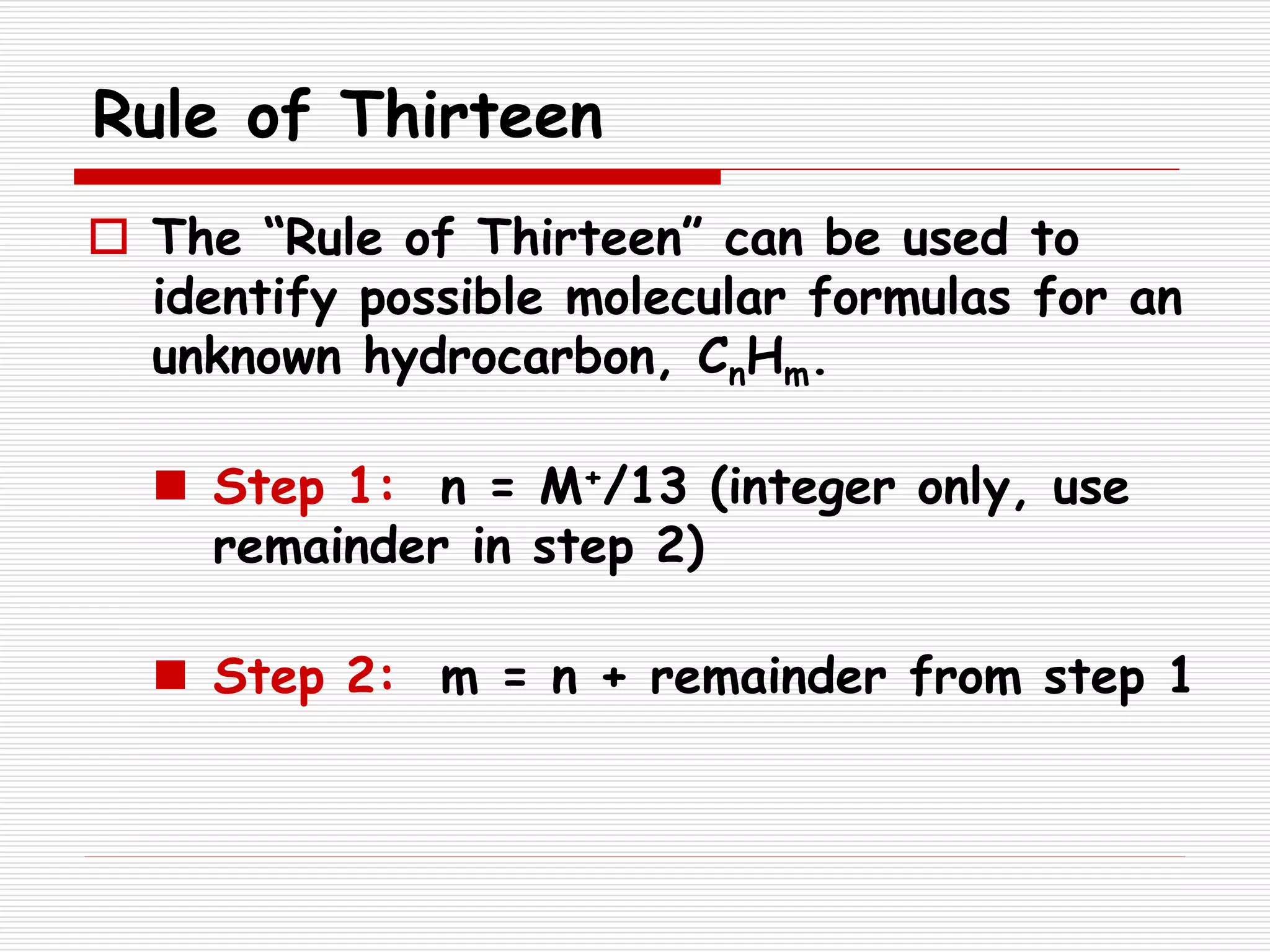 Rule of Thirteen
 The “Rule of Thirteen” can be used to
identify possible molecular formulas for an
unknown hydrocarbon, CnHm.
 Step 1: n = M+/13 (integer only, use
remainder in step 2)
 Step 2: m = n + remainder from step 1
 