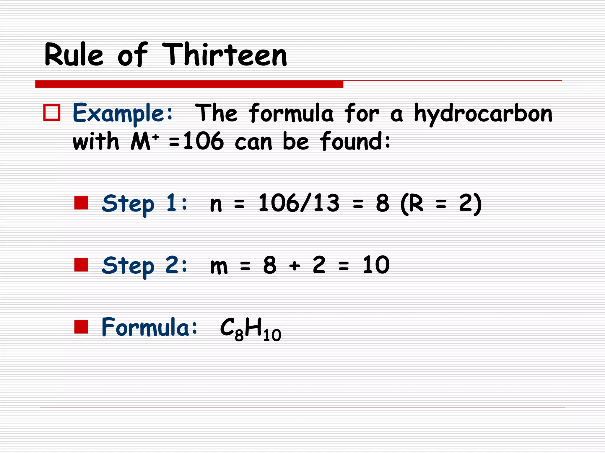 Rule of Thirteen
 Example: The formula for a hydrocarbon
with M+ =106 can be found:
 Step 1: n = 106/13 = 8 (R = 2)
 Step 2: m = 8 + 2 = 10
 Formula: C8H10
 