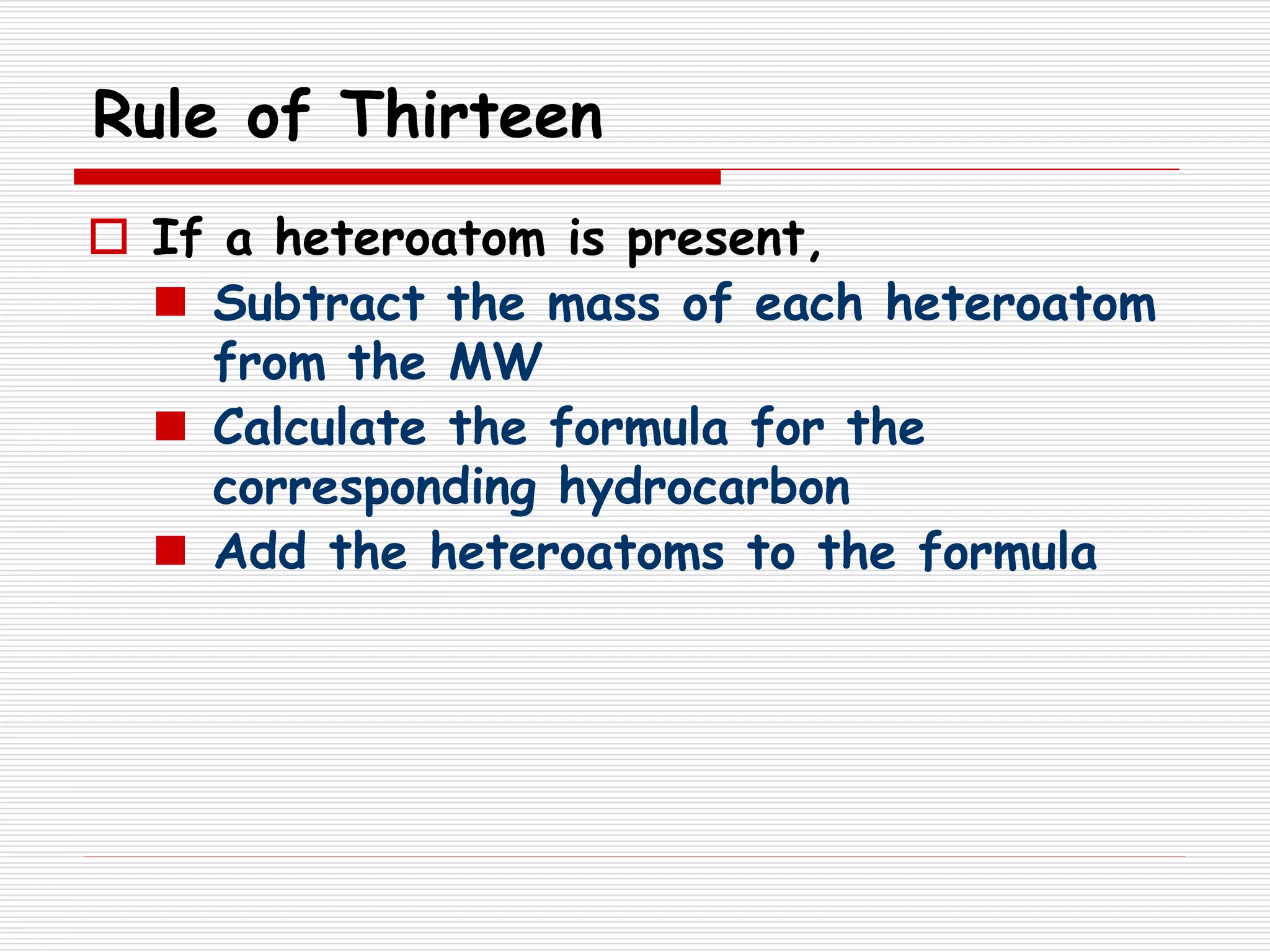 Rule of Thirteen
 If a heteroatom is present,
 Subtract the mass of each heteroatom
from the MW
 Calculate the formula for the
corresponding hydrocarbon
 Add the heteroatoms to the formula
 