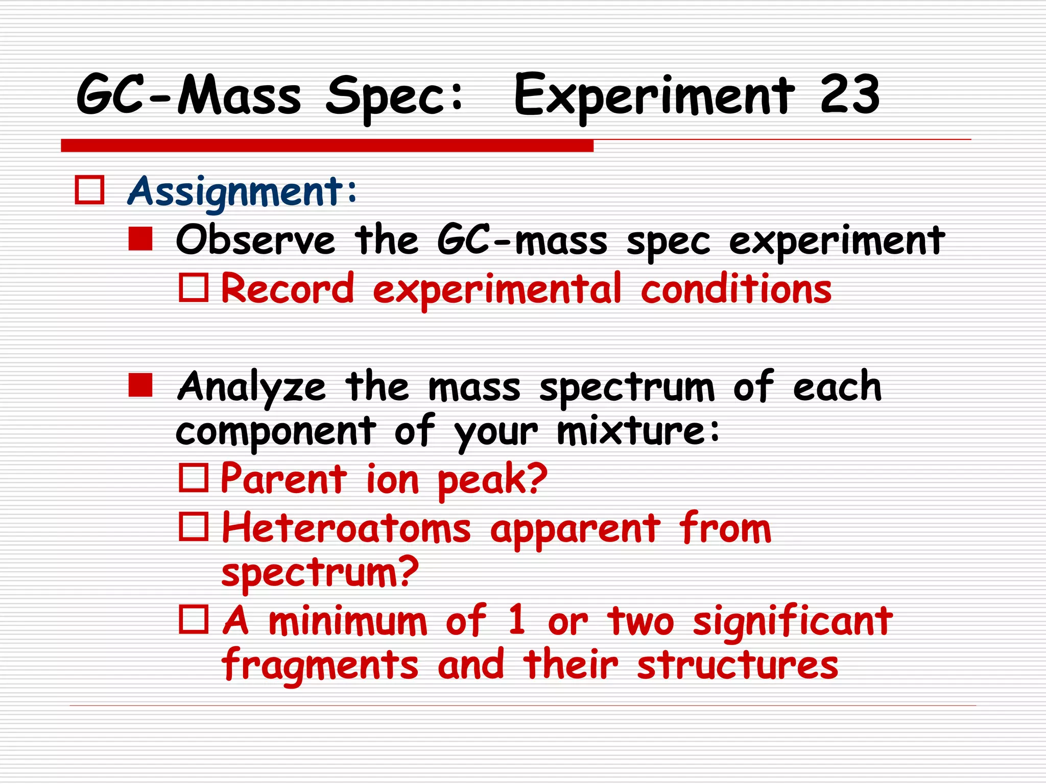 GC-Mass Spec: Experiment 23
 Assignment:
 Observe the GC-mass spec experiment
 Record experimental conditions
 Analyze the mass spectrum of each
component of your mixture:
 Parent ion peak?
 Heteroatoms apparent from
spectrum?
 A minimum of 1 or two significant
fragments and their structures
 