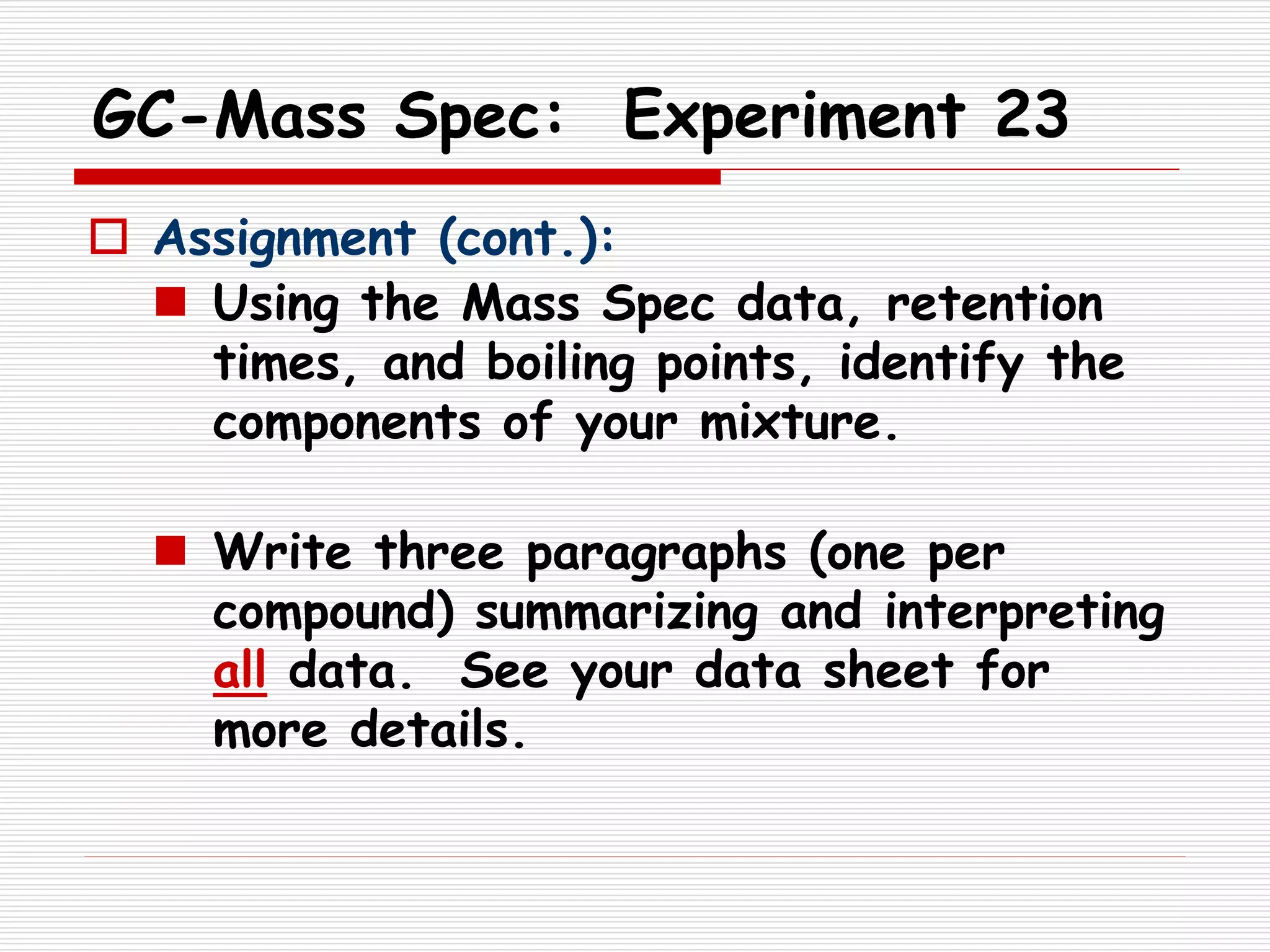 GC-Mass Spec: Experiment 23
 Assignment (cont.):
 Using the Mass Spec data, retention
times, and boiling points, identify the
components of your mixture.
 Write three paragraphs (one per
compound) summarizing and interpreting
all data. See your data sheet for
more details.
 