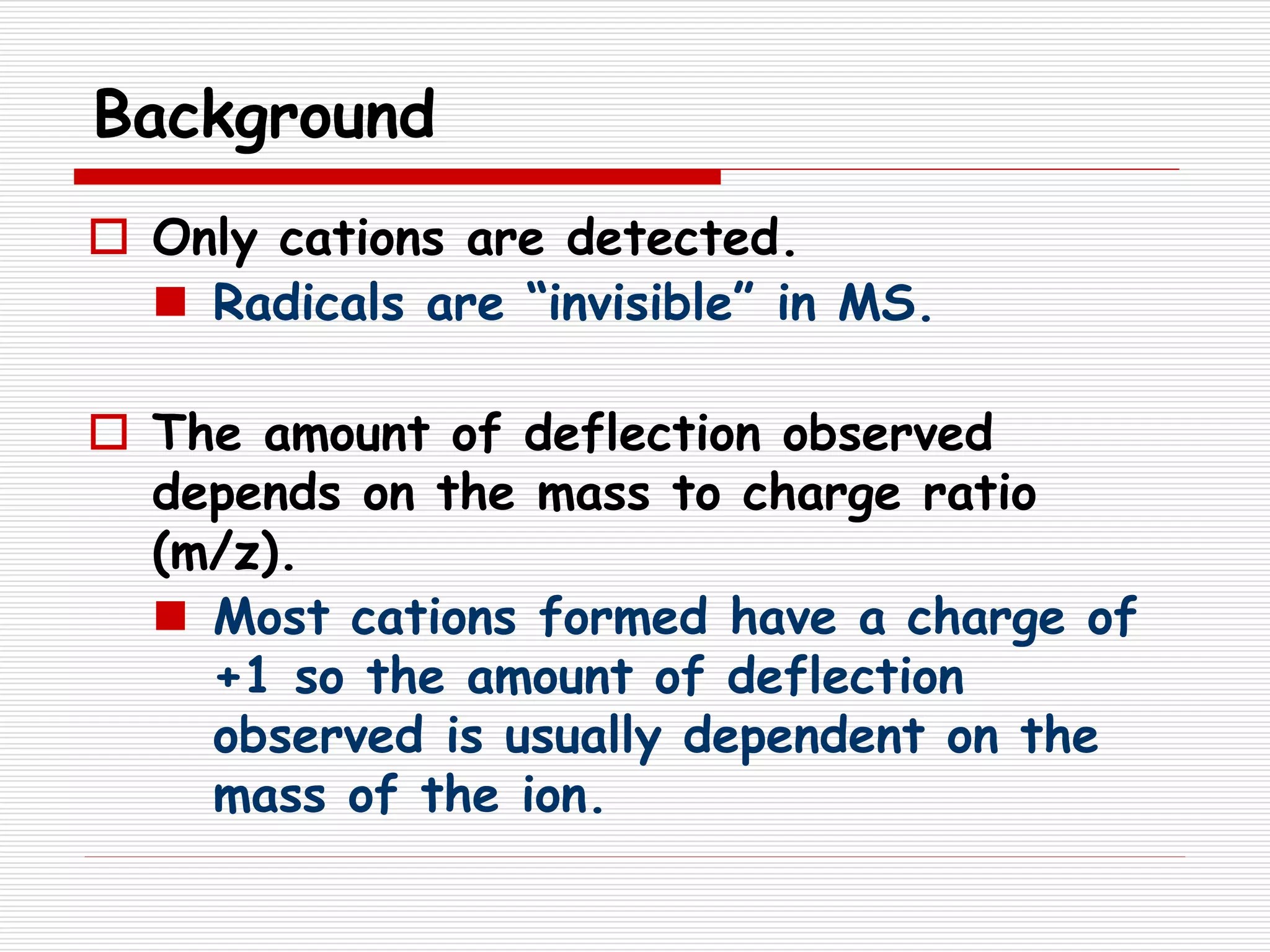 Background
 Only cations are detected.
 Radicals are “invisible” in MS.
 The amount of deflection observed
depends on the mass to charge ratio
(m/z).
 Most cations formed have a charge of
+1 so the amount of deflection
observed is usually dependent on the
mass of the ion.
 