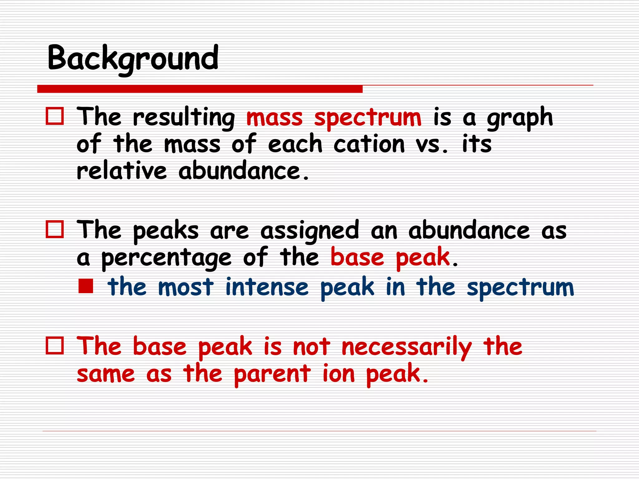 Background
 The resulting mass spectrum is a graph
of the mass of each cation vs. its
relative abundance.
 The peaks are assigned an abundance as
a percentage of the base peak.
 the most intense peak in the spectrum
 The base peak is not necessarily the
same as the parent ion peak.
 