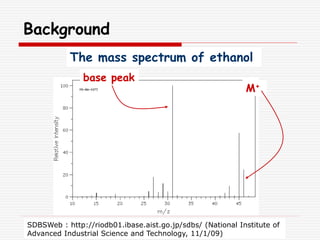 Background
SDBSWeb : http://riodb01.ibase.aist.go.jp/sdbs/ (National Institute of
Advanced Industrial Science and Technology, 11/1/09)
M+
base peak
The mass spectrum of ethanol
 