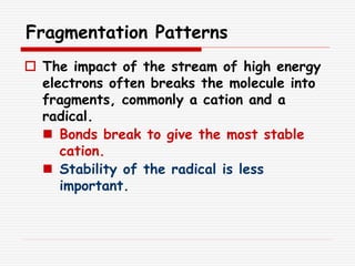 Fragmentation Patterns
 The impact of the stream of high energy
electrons often breaks the molecule into
fragments, commonly a cation and a
radical.
 Bonds break to give the most stable
cation.
 Stability of the radical is less
important.
 
