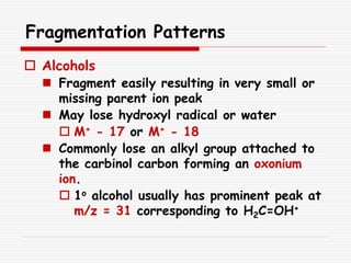 Fragmentation Patterns
 Alcohols
 Fragment easily resulting in very small or
missing parent ion peak
 May lose hydroxyl radical or water
 M+ - 17 or M+ - 18
 Commonly lose an alkyl group attached to
the carbinol carbon forming an oxonium
ion.
 1o alcohol usually has prominent peak at
m/z = 31 corresponding to H2C=OH+
 