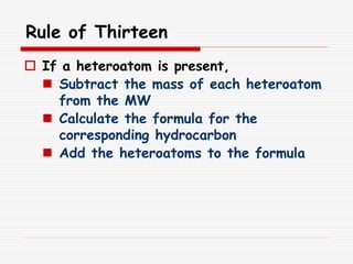 Rule of Thirteen
 If a heteroatom is present,
 Subtract the mass of each heteroatom
from the MW
 Calculate the formula for the
corresponding hydrocarbon
 Add the heteroatoms to the formula
 
