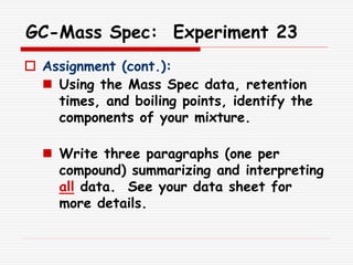 GC-Mass Spec: Experiment 23
 Assignment (cont.):
 Using the Mass Spec data, retention
times, and boiling points, identify the
components of your mixture.
 Write three paragraphs (one per
compound) summarizing and interpreting
all data. See your data sheet for
more details.
 