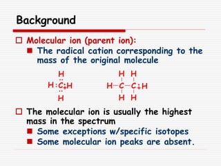 Background
 Molecular ion (parent ion):
 The radical cation corresponding to the
mass of the original molecule
 The molecular ion is usually the highest
mass in the spectrum
 Some exceptions w/specific isotopes
 Some molecular ion peaks are absent.
H
H
H
HC H C
H
H
C
H
H
H
 