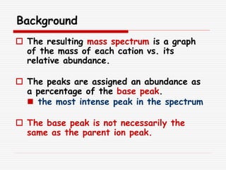 Background
 The resulting mass spectrum is a graph
of the mass of each cation vs. its
relative abundance.
 The peaks are assigned an abundance as
a percentage of the base peak.
 the most intense peak in the spectrum
 The base peak is not necessarily the
same as the parent ion peak.
 
