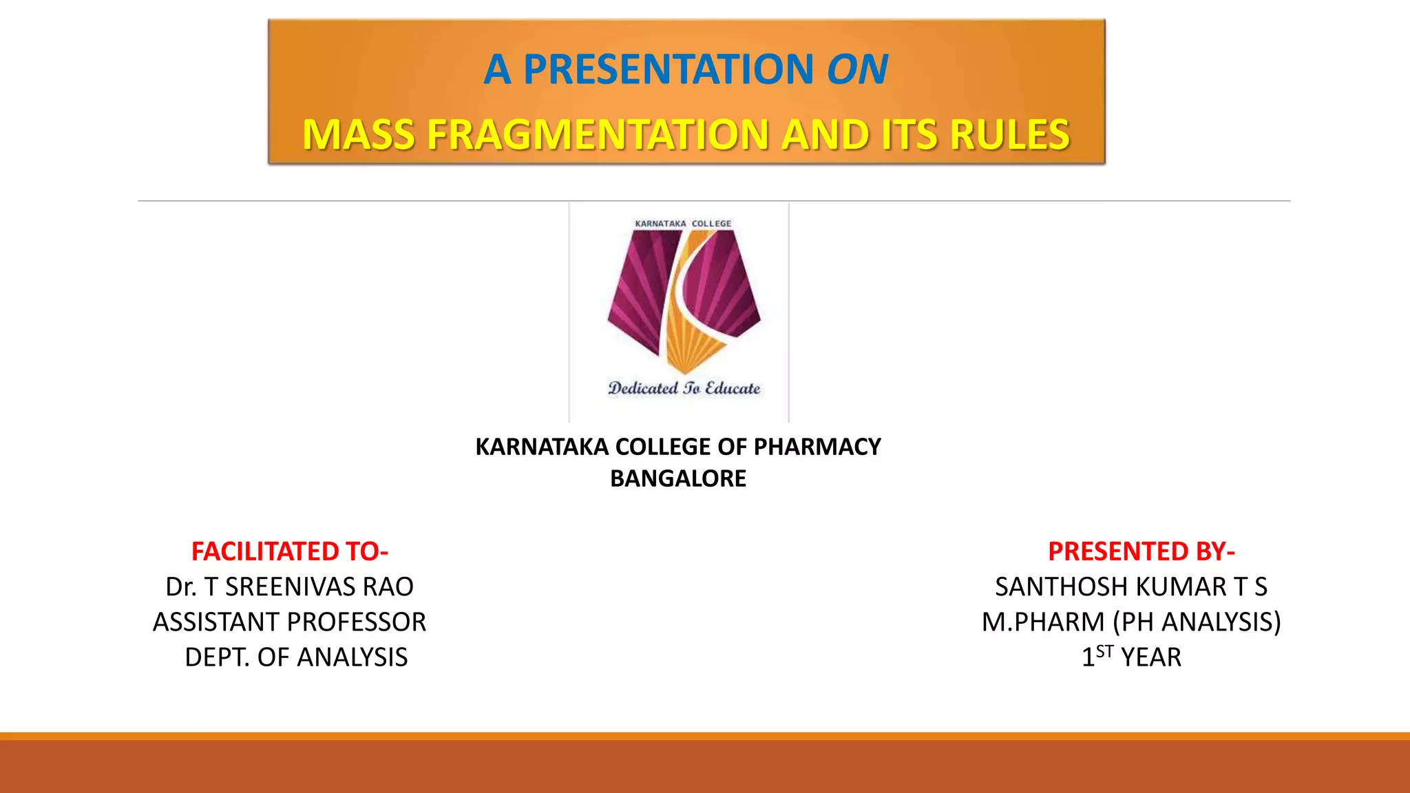 PRESENTED BY-
SANTHOSH KUMAR T S
M.PHARM (PH ANALYSIS)
1ST YEAR
A PRESENTATION ON
MASS FRAGMENTATION AND ITS RULES
KARNATAKA COLLEGE OF PHARMACY
BANGALORE
FACILITATED TO-
Dr. T SREENIVAS RAO
ASSISTANT PROFESSOR
DEPT. OF ANALYSIS
 