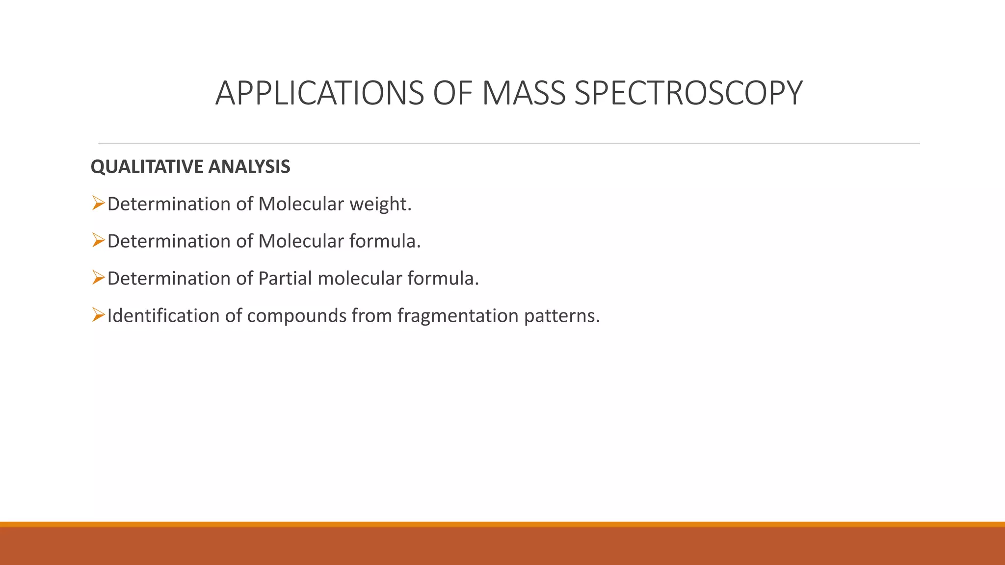 APPLICATIONS OF MASS SPECTROSCOPY
QUALITATIVE ANALYSIS
Determination of Molecular weight.
Determination of Molecular formula.
Determination of Partial molecular formula.
Identification of compounds from fragmentation patterns.
 