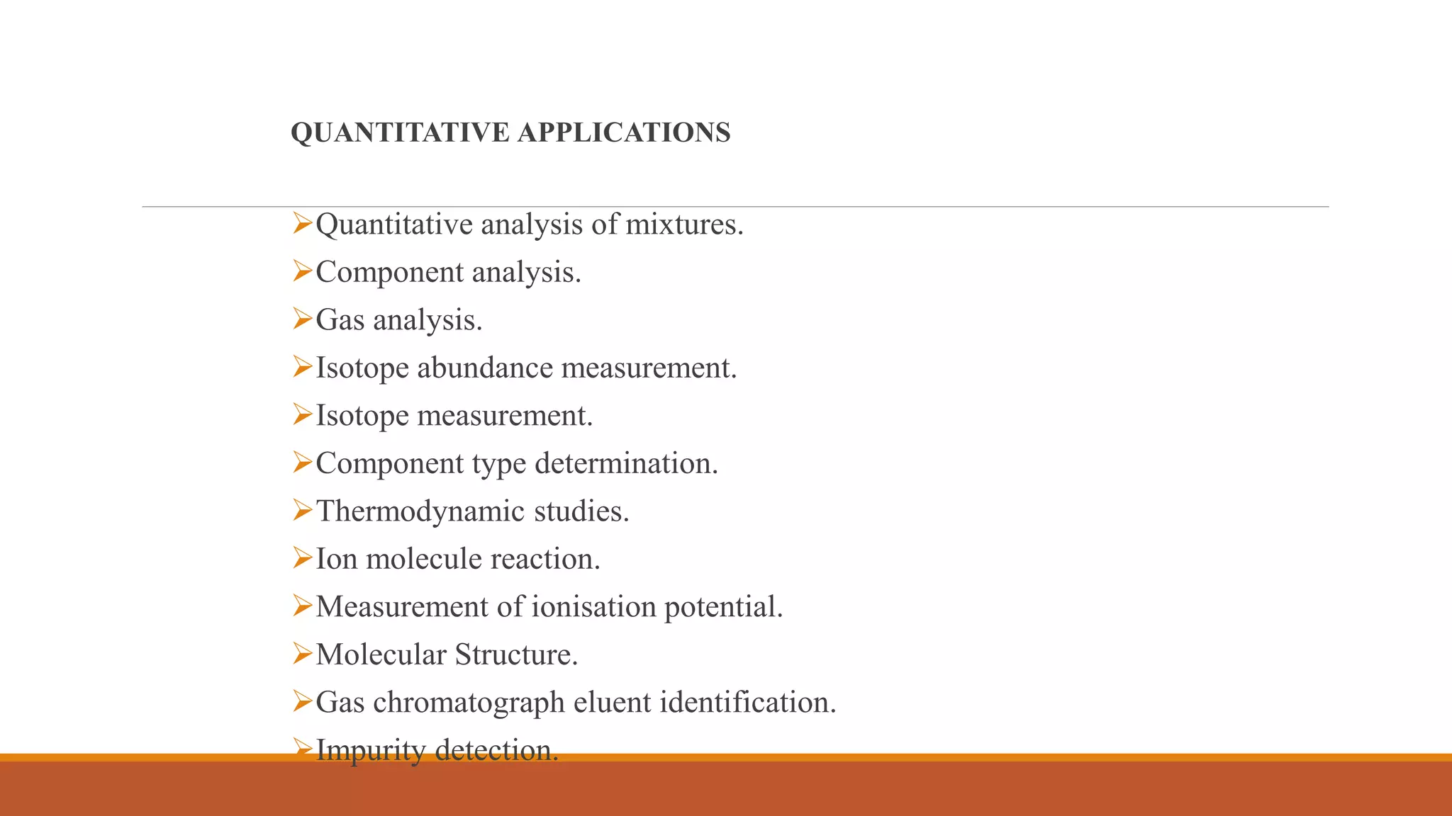 QUANTITATIVE APPLICATIONS
Quantitative analysis of mixtures.
Component analysis.
Gas analysis.
Isotope abundance measurement.
Isotope measurement.
Component type determination.
Thermodynamic studies.
Ion molecule reaction.
Measurement of ionisation potential.
Molecular Structure.
Gas chromatograph eluent identification.
Impurity detection.
 