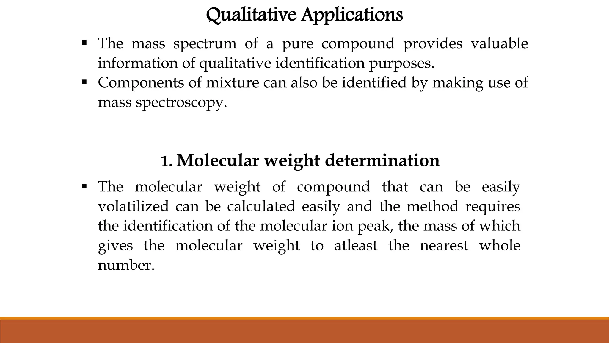 Qualitative Applications
 The mass spectrum of a pure compound provides valuable
information of qualitative identification purposes.
 Components of mixture can also be identified by making use of
mass spectroscopy.
1. Molecular weight determination
 The molecular weight of compound that can be easily
volatilized can be calculated easily and the method requires
the identification of the molecular ion peak, the mass of which
gives the molecular weight to atleast the nearest whole
number.
 