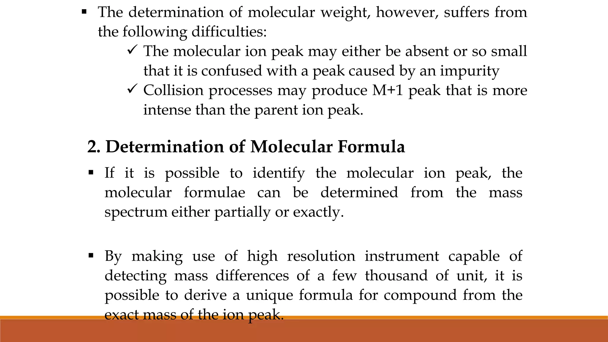  The determination of molecular weight, however, suffers from
the following difficulties:
 The molecular ion peak may either be absent or so small
that it is confused with a peak caused by an impurity
 Collision processes may produce M+1 peak that is more
intense than the parent ion peak.
2. Determination of Molecular Formula
 If it is possible to identify the molecular ion peak, the
molecular formulae can be determined from the mass
spectrum either partially or exactly.
 By making use of high resolution instrument capable of
detecting mass differences of a few thousand of unit, it is
possible to derive a unique formula for compound from the
exact mass of the ion peak.
 