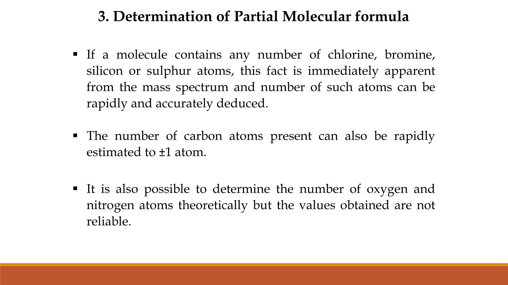 3. Determination of Partial Molecular formula
 If a molecule contains any number of chlorine, bromine,
silicon or sulphur atoms, this fact is immediately apparent
from the mass spectrum and number of such atoms can be
rapidly and accurately deduced.
 The number of carbon atoms present can also be rapidly
estimated to ±1 atom.
 It is also possible to determine the number of oxygen and
nitrogen atoms theoretically but the values obtained are not
reliable.
 
