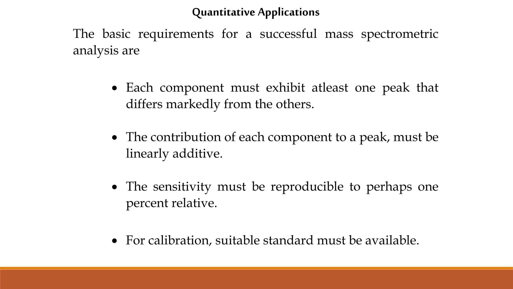 Quantitative Applications
The basic requirements for a successful mass spectrometric
analysis are
 Each component must exhibit atleast one peak that
differs markedly from the others.
 The contribution of each component to a peak, must be
linearly additive.
 The sensitivity must be reproducible to perhaps one
percent relative.
 For calibration, suitable standard must be available.
 
