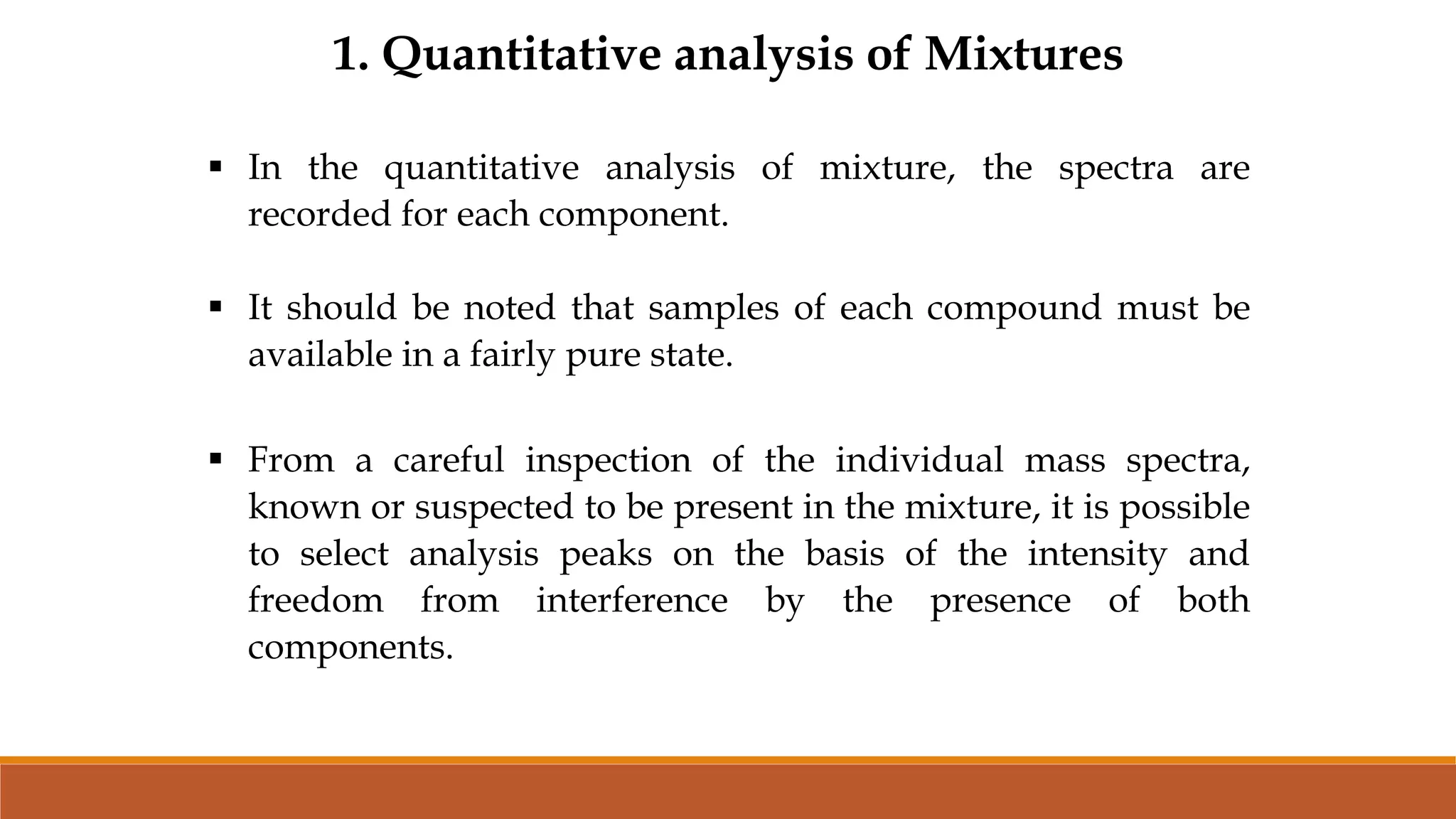 1. Quantitative analysis of Mixtures
 In the quantitative analysis of mixture, the spectra are
recorded for each component.
 It should be noted that samples of each compound must be
available in a fairly pure state.
 From a careful inspection of the individual mass spectra,
known or suspected to be present in the mixture, it is possible
to select analysis peaks on the basis of the intensity and
freedom from interference by the presence of both
components.
 