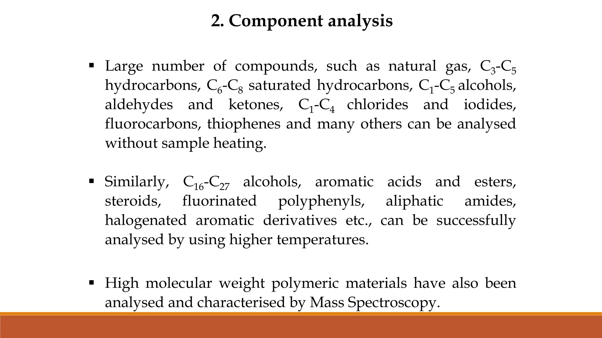 2. Component analysis
 Large number of compounds, such as natural gas, C3-C5
hydrocarbons, C6-C8 saturated hydrocarbons, C1-C5 alcohols,
aldehydes and ketones, C1-C4 chlorides and iodides,
fluorocarbons, thiophenes and many others can be analysed
without sample heating.
 Similarly, C16-C27 alcohols, aromatic acids and esters,
steroids, fluorinated polyphenyls, aliphatic amides,
halogenated aromatic derivatives etc., can be successfully
analysed by using higher temperatures.
 High molecular weight polymeric materials have also been
analysed and characterised by Mass Spectroscopy.
 