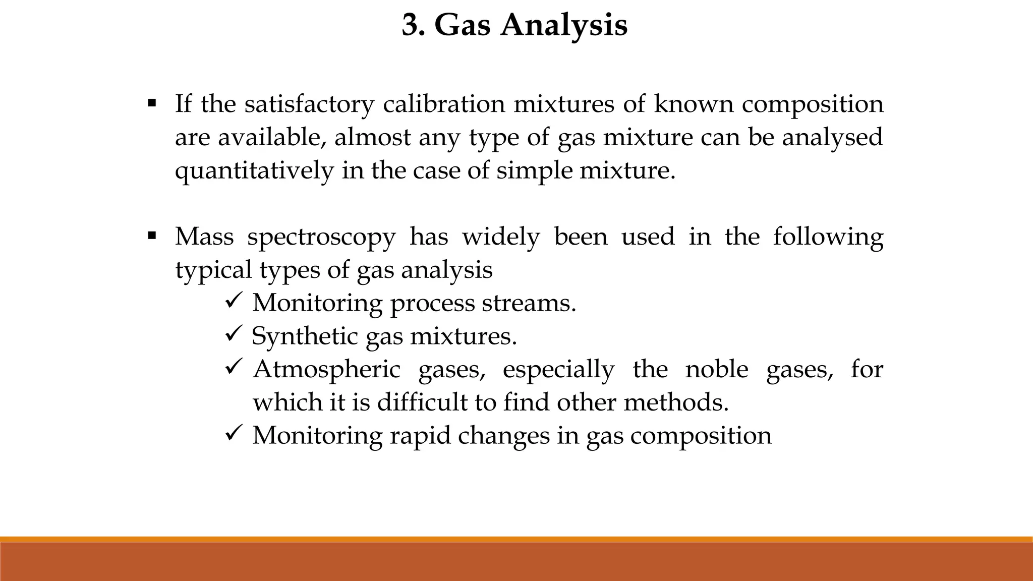 3. Gas Analysis
 If the satisfactory calibration mixtures of known composition
are available, almost any type of gas mixture can be analysed
quantitatively in the case of simple mixture.
 Mass spectroscopy has widely been used in the following
typical types of gas analysis
 Monitoring process streams.
 Synthetic gas mixtures.
 Atmospheric gases, especially the noble gases, for
which it is difficult to find other methods.
 Monitoring rapid changes in gas composition
 