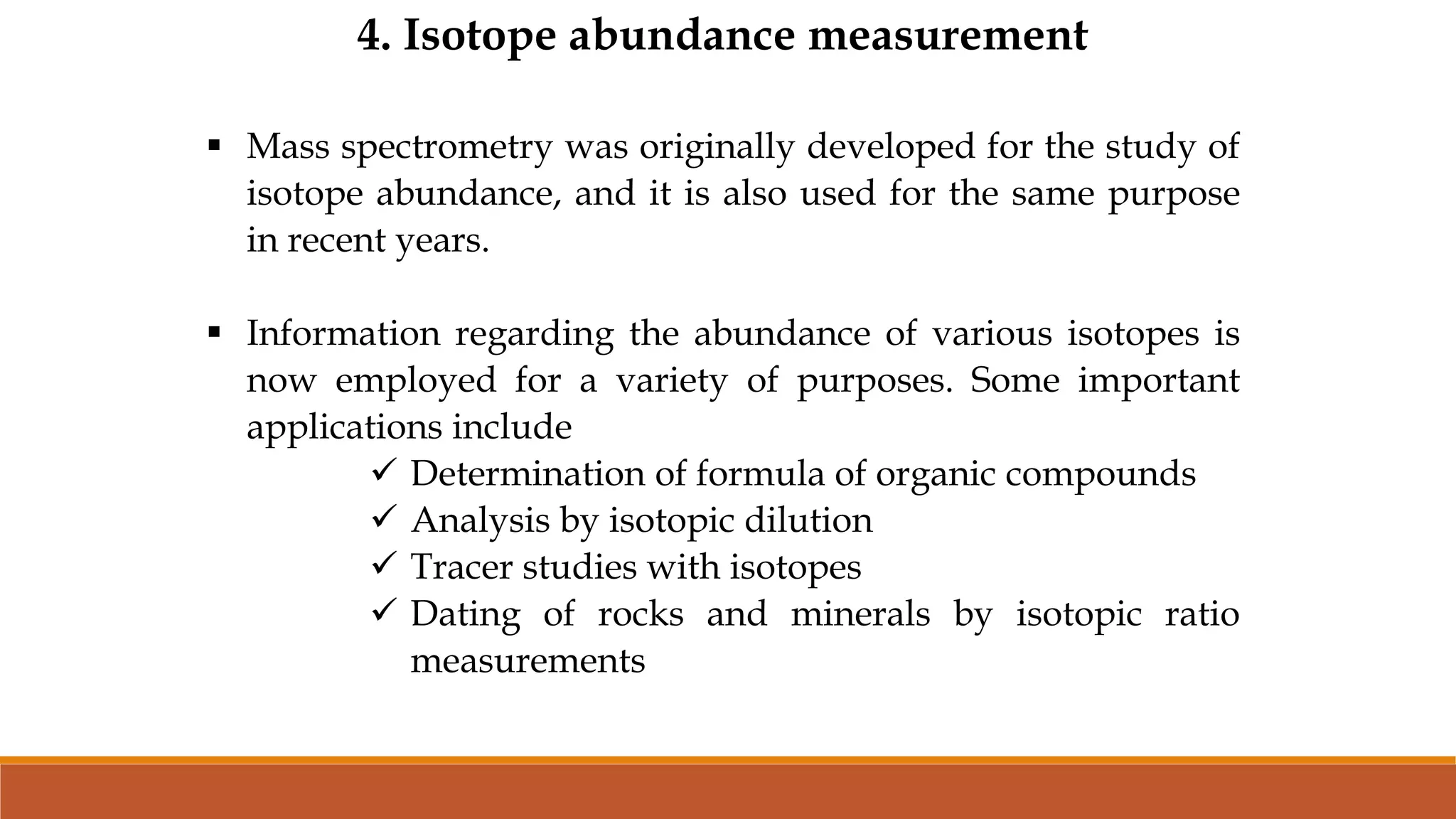 4. Isotope abundance measurement
 Mass spectrometry was originally developed for the study of
isotope abundance, and it is also used for the same purpose
in recent years.
 Information regarding the abundance of various isotopes is
now employed for a variety of purposes. Some important
applications include
 Determination of formula of organic compounds
 Analysis by isotopic dilution
 Tracer studies with isotopes
 Dating of rocks and minerals by isotopic ratio
measurements
 
