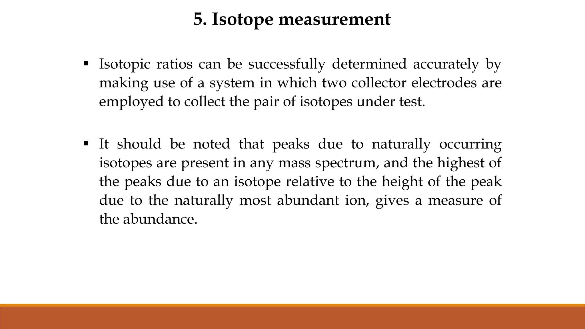 5. Isotope measurement
 Isotopic ratios can be successfully determined accurately by
making use of a system in which two collector electrodes are
employed to collect the pair of isotopes under test.
 It should be noted that peaks due to naturally occurring
isotopes are present in any mass spectrum, and the highest of
the peaks due to an isotope relative to the height of the peak
due to the naturally most abundant ion, gives a measure of
the abundance.
 
