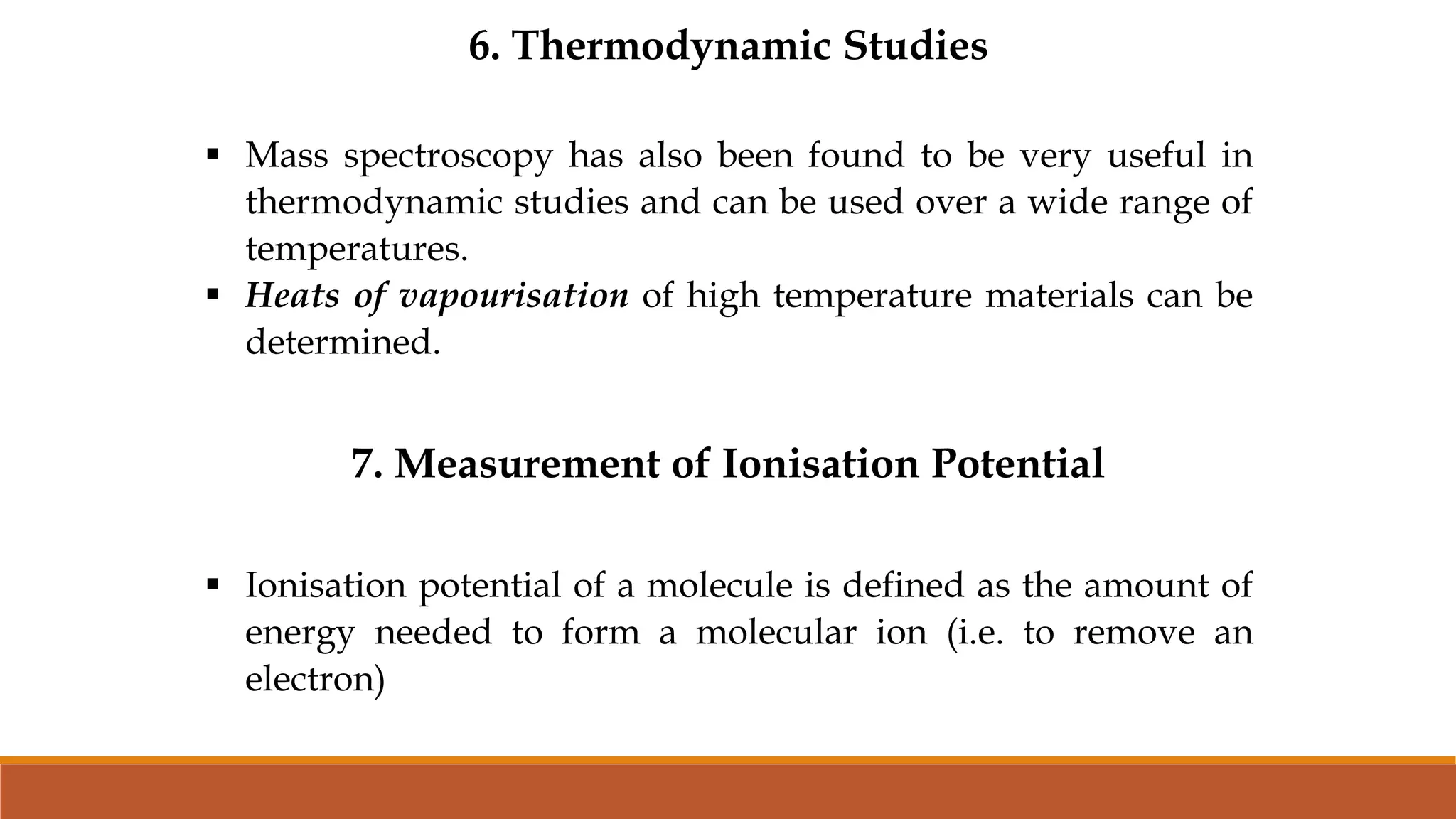 6. Thermodynamic Studies
 Mass spectroscopy has also been found to be very useful in
thermodynamic studies and can be used over a wide range of
temperatures.
 Heats of vapourisation of high temperature materials can be
determined.
7. Measurement of Ionisation Potential
 Ionisation potential of a molecule is defined as the amount of
energy needed to form a molecular ion (i.e. to remove an
electron)
 