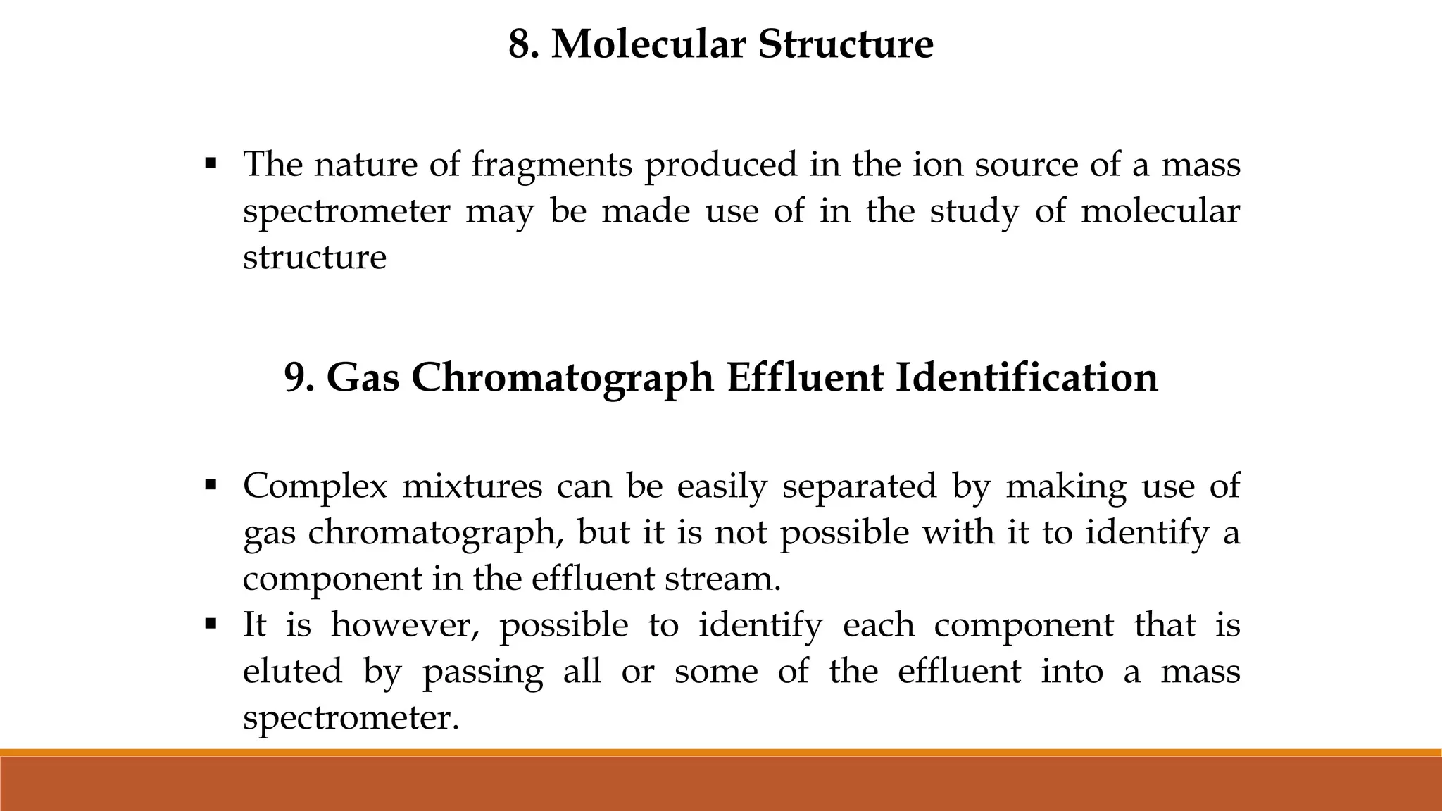 8. Molecular Structure
 The nature of fragments produced in the ion source of a mass
spectrometer may be made use of in the study of molecular
structure
9. Gas Chromatograph Effluent Identification
 Complex mixtures can be easily separated by making use of
gas chromatograph, but it is not possible with it to identify a
component in the effluent stream.
 It is however, possible to identify each component that is
eluted by passing all or some of the effluent into a mass
spectrometer.
 