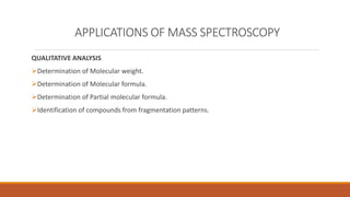 APPLICATIONS OF MASS SPECTROSCOPY
QUALITATIVE ANALYSIS
Determination of Molecular weight.
Determination of Molecular formula.
Determination of Partial molecular formula.
Identification of compounds from fragmentation patterns.
 