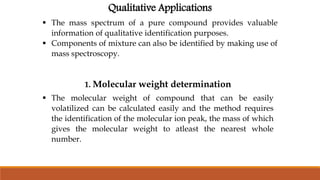Qualitative Applications
 The mass spectrum of a pure compound provides valuable
information of qualitative identification purposes.
 Components of mixture can also be identified by making use of
mass spectroscopy.
1. Molecular weight determination
 The molecular weight of compound that can be easily
volatilized can be calculated easily and the method requires
the identification of the molecular ion peak, the mass of which
gives the molecular weight to atleast the nearest whole
number.
 