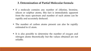 3. Determination of Partial Molecular formula
 If a molecule contains any number of chlorine, bromine,
silicon or sulphur atoms, this fact is immediately apparent
from the mass spectrum and number of such atoms can be
rapidly and accurately deduced.
 The number of carbon atoms present can also be rapidly
estimated to ±1 atom.
 It is also possible to determine the number of oxygen and
nitrogen atoms theoretically but the values obtained are not
reliable.
 