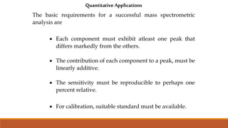 Quantitative Applications
The basic requirements for a successful mass spectrometric
analysis are
 Each component must exhibit atleast one peak that
differs markedly from the others.
 The contribution of each component to a peak, must be
linearly additive.
 The sensitivity must be reproducible to perhaps one
percent relative.
 For calibration, suitable standard must be available.
 