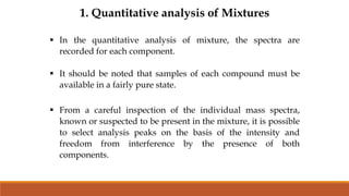 1. Quantitative analysis of Mixtures
 In the quantitative analysis of mixture, the spectra are
recorded for each component.
 It should be noted that samples of each compound must be
available in a fairly pure state.
 From a careful inspection of the individual mass spectra,
known or suspected to be present in the mixture, it is possible
to select analysis peaks on the basis of the intensity and
freedom from interference by the presence of both
components.
 