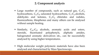 2. Component analysis
 Large number of compounds, such as natural gas, C3-C5
hydrocarbons, C6-C8 saturated hydrocarbons, C1-C5 alcohols,
aldehydes and ketones, C1-C4 chlorides and iodides,
fluorocarbons, thiophenes and many others can be analysed
without sample heating.
 Similarly, C16-C27 alcohols, aromatic acids and esters,
steroids, fluorinated polyphenyls, aliphatic amides,
halogenated aromatic derivatives etc., can be successfully
analysed by using higher temperatures.
 High molecular weight polymeric materials have also been
analysed and characterised by Mass Spectroscopy.
 