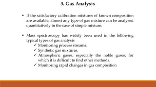 3. Gas Analysis
 If the satisfactory calibration mixtures of known composition
are available, almost any type of gas mixture can be analysed
quantitatively in the case of simple mixture.
 Mass spectroscopy has widely been used in the following
typical types of gas analysis
 Monitoring process streams.
 Synthetic gas mixtures.
 Atmospheric gases, especially the noble gases, for
which it is difficult to find other methods.
 Monitoring rapid changes in gas composition
 
