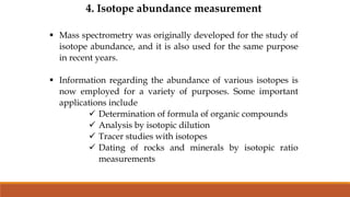 4. Isotope abundance measurement
 Mass spectrometry was originally developed for the study of
isotope abundance, and it is also used for the same purpose
in recent years.
 Information regarding the abundance of various isotopes is
now employed for a variety of purposes. Some important
applications include
 Determination of formula of organic compounds
 Analysis by isotopic dilution
 Tracer studies with isotopes
 Dating of rocks and minerals by isotopic ratio
measurements
 
