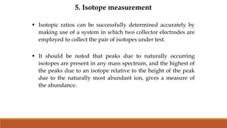 5. Isotope measurement
 Isotopic ratios can be successfully determined accurately by
making use of a system in which two collector electrodes are
employed to collect the pair of isotopes under test.
 It should be noted that peaks due to naturally occurring
isotopes are present in any mass spectrum, and the highest of
the peaks due to an isotope relative to the height of the peak
due to the naturally most abundant ion, gives a measure of
the abundance.
 