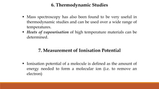 6. Thermodynamic Studies
 Mass spectroscopy has also been found to be very useful in
thermodynamic studies and can be used over a wide range of
temperatures.
 Heats of vapourisation of high temperature materials can be
determined.
7. Measurement of Ionisation Potential
 Ionisation potential of a molecule is defined as the amount of
energy needed to form a molecular ion (i.e. to remove an
electron)
 