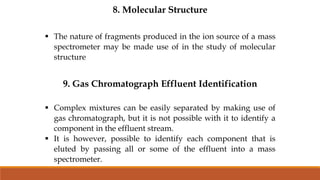 8. Molecular Structure
 The nature of fragments produced in the ion source of a mass
spectrometer may be made use of in the study of molecular
structure
9. Gas Chromatograph Effluent Identification
 Complex mixtures can be easily separated by making use of
gas chromatograph, but it is not possible with it to identify a
component in the effluent stream.
 It is however, possible to identify each component that is
eluted by passing all or some of the effluent into a mass
spectrometer.
 