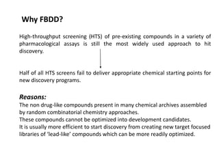 High-throughput screening (HTS) of pre-existing compounds in a variety of
pharmacological assays is still the most widely used approach to hit
discovery.
Half of all HTS screens fail to deliver appropriate chemical starting points for
new discovery programs.
Reasons:
The non drug-like compounds present in many chemical archives assembled
by random combinatorial chemistry approaches.
These compounds cannot be optimized into development candidates.
It is usually more efficient to start discovery from creating new target focused
libraries of ‘lead-like’ compounds which can be more readily optimized.
Why FBDD?
 