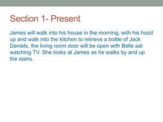 Section 1- Present
James will walk into his house in the morning, with his hood
up and walk into the kitchen to retrieve a bottle of Jack
Daniels, the living room door will be open with Belle sat
watching TV. She looks at James as he walks by and up
the stairs.
 
