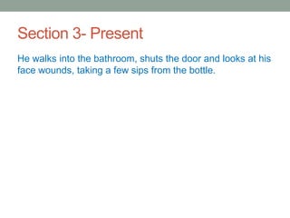 Section 3- Present
He walks into the bathroom, shuts the door and looks at his
face wounds, taking a few sips from the bottle.
 